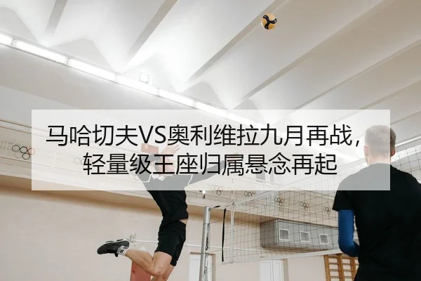马哈切夫VS奥利维拉九月再战，轻量级王座归属悬念再起